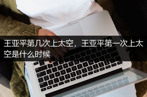 王亚平第几次上太空，王亚平第一次上太空是什么时候